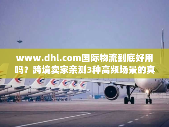 www.dhl.com国际物流到底好用吗？跨境卖家亲测3种高频场景的真实体验