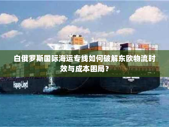白俄罗斯国际海运专线如何破解东欧物流时效与成本困局？