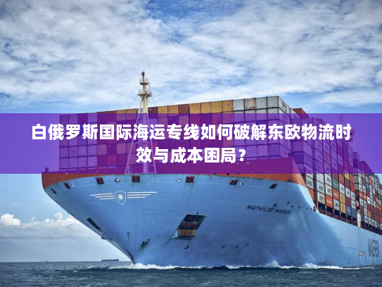 白俄罗斯国际海运专线如何破解东欧物流时效与成本困局？
