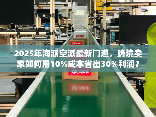 2025年海派空派最新门道，跨境卖家如何用10%成本省出30%利润？