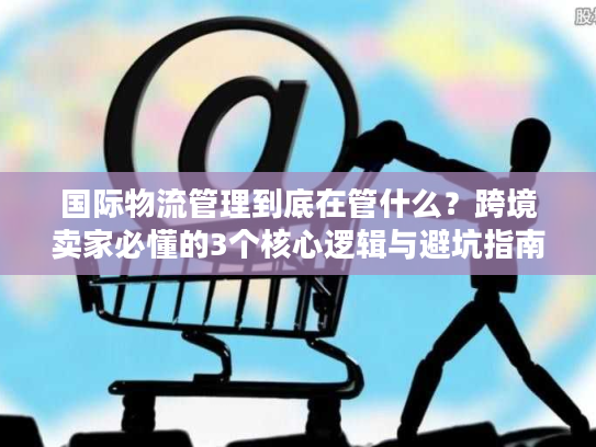 国际物流管理到底在管什么？跨境卖家必懂的3个核心逻辑与避坑指南