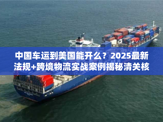 中国车运到美国能开么?2025最新法规+跨境物流实战案例揭秘清关核心难点 中国车运到美国能开么?2025最新法规+跨境物流实战案例揭秘清关核心难点