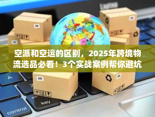 空派和空运的区别，2025年跨境物流选品必看！3个实战案例帮你避坑