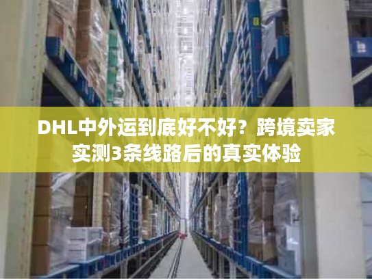 DHL中外运到底好不好？跨境卖家实测3条线路后的真实体验
