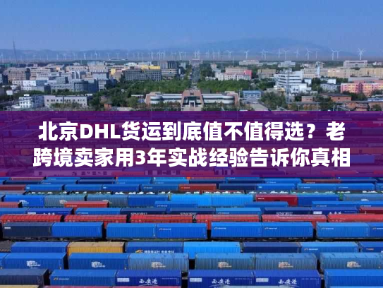 北京DHL货运到底值不值得选？老跨境卖家用3年实战经验告诉你真相