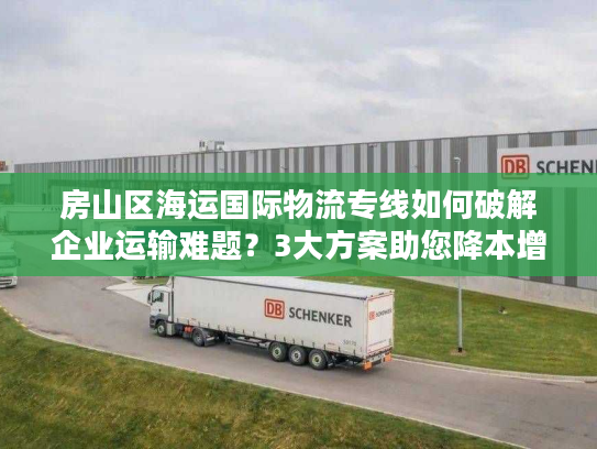 房山区海运国际物流专线如何破解企业运输难题？3大方案助您降本增效