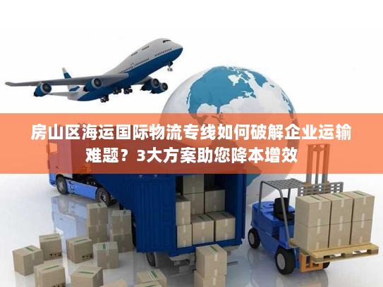 房山区海运国际物流专线如何破解企业运输难题?3大方案助您降本增效 房山区海运国际物流专线如何破解企业运输难题?3大方案助您降本增效