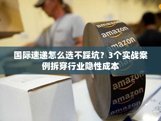 国际速递怎么选不踩坑？3个实战案例拆穿行业隐性成本