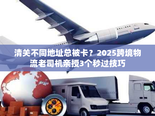 清关不同地址总被卡？2025跨境物流老司机亲授3个秒过技巧