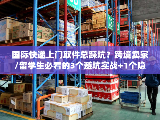 国际快递上门取件总踩坑？跨境卖家/留学生必看的3个避坑实战+1个隐藏福利