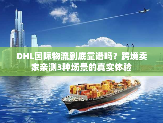 DHL国际物流到底靠谱吗？跨境卖家亲测3种场景的真实体验