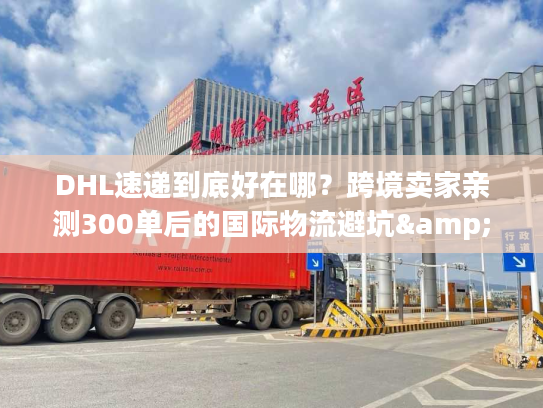DHL速递到底好在哪？跨境卖家亲测300单后的国际物流避坑&效率真相