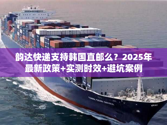 韵达快递支持韩国直邮么？2025年最新政策+实测时效+避坑案例