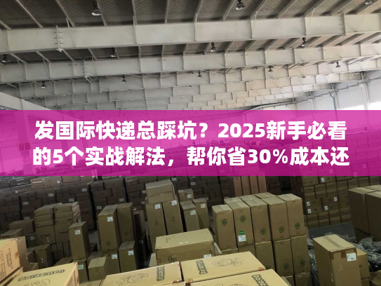 发国际快递总踩坑？2025新手必看的5个实战解法，帮你省30%成本还快3天