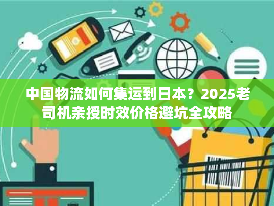 中国物流如何集运到日本？2025老司机亲授时效价格避坑全攻略