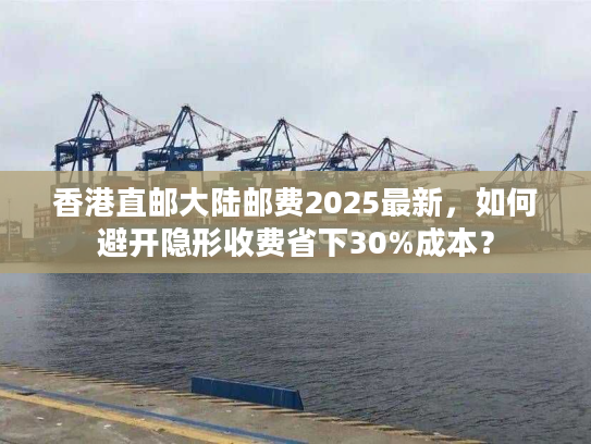 香港直邮大陆邮费2025最新，如何避开隐形收费省下30%成本？