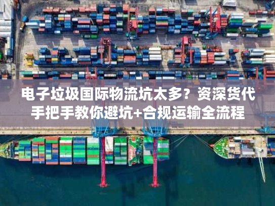 电子垃圾国际物流坑太多？资深货代手把手教你避坑+合规运输全流程