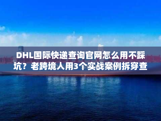 DHL国际快递查询官网怎么用不踩坑？老跨境人用3个实战案例拆穿查件真相