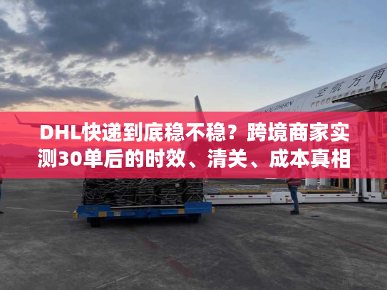 DHL快递到底稳不稳？跨境商家实测30单后的时效、清关、成本真相