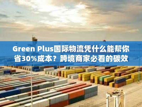 Green Plus国际物流凭什么能帮你省30%成本？跨境商家必看的碳效优化实战