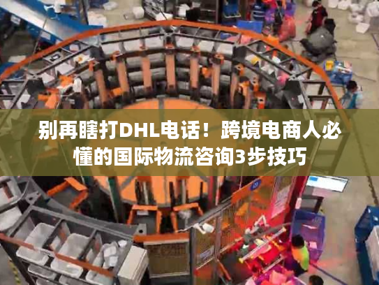 别再瞎打DHL电话！跨境电商人必懂的国际物流咨询3步技巧