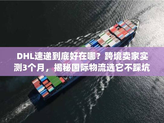DHL速递到底好在哪？跨境卖家实测3个月，揭秘国际物流选它不踩坑的4个核心逻辑
