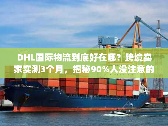 DHL国际物流到底好在哪？跨境卖家实测3个月，揭秘90%人没注意的服务细节