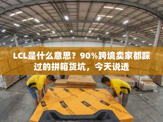 LCL是什么意思？90%跨境卖家都踩过的拼箱货坑，今天说透
