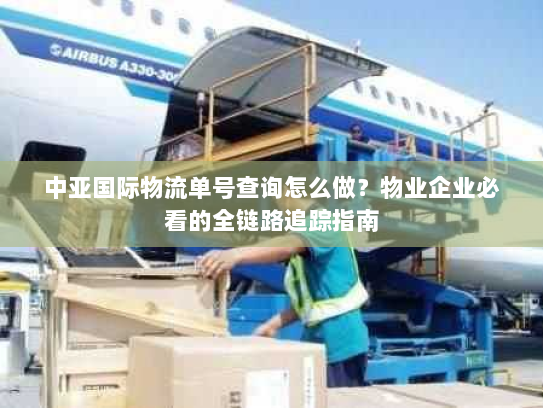 中亚国际物流单号查询怎么做?物业企业必看的全链路追踪指南 中亚国际物流单号查询怎么做?物业企业必看的全链路追踪指南