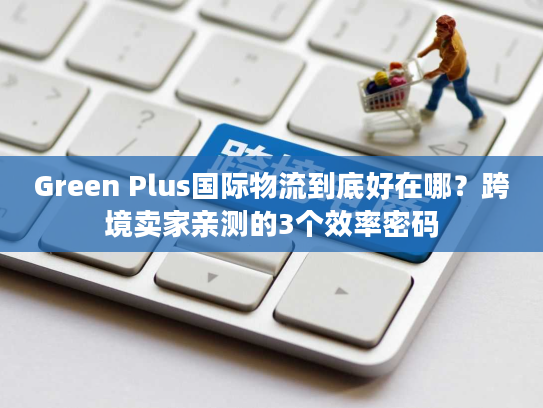 Green Plus国际物流到底好在哪？跨境卖家亲测的3个效率密码