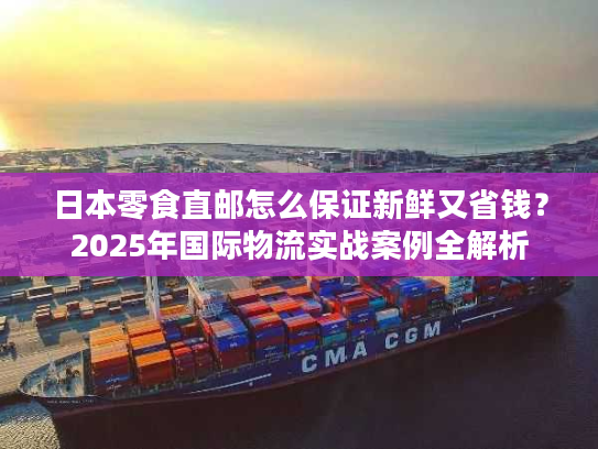 日本零食直邮怎么保证新鲜又省钱？2025年国际物流实战案例全解析