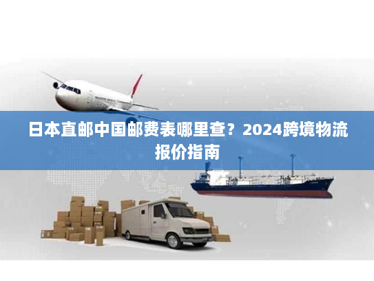 日本直邮中国邮费表哪里查?2024跨境物流报价指南 日本直邮中国邮费表哪里查?2024跨境物流报价指南