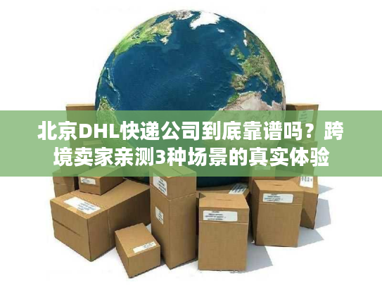 北京DHL快递公司到底靠谱吗？跨境卖家亲测3种场景的真实体验