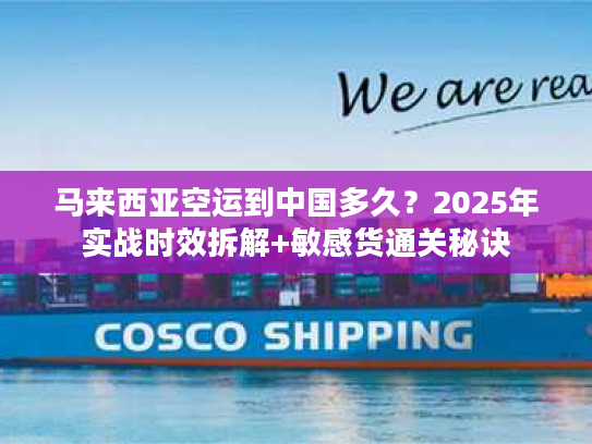 马来西亚空运到中国多久？2025年实战时效拆解+敏感货通关秘诀