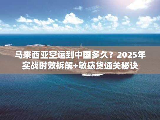 马来西亚空运到中国多久？2025年实战时效拆解+敏感货通关秘诀