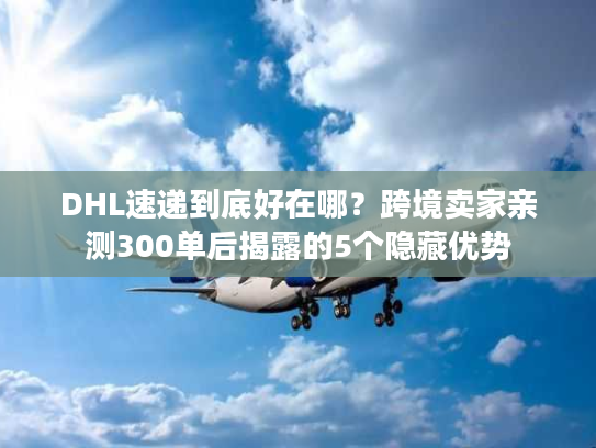 DHL速递到底好在哪？跨境卖家亲测300单后揭露的5个隐藏优势