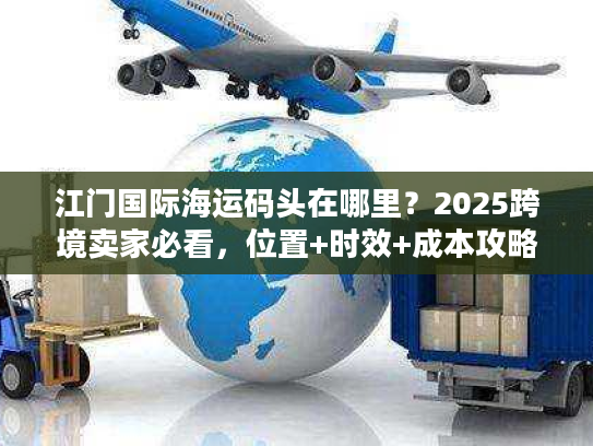 江门国际海运码头在哪里？2025跨境卖家必看，位置+时效+成本攻略