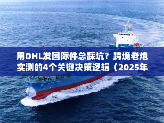 用DHL发国际件总踩坑？跨境老炮实测的4个关键决策逻辑（2025年最新）