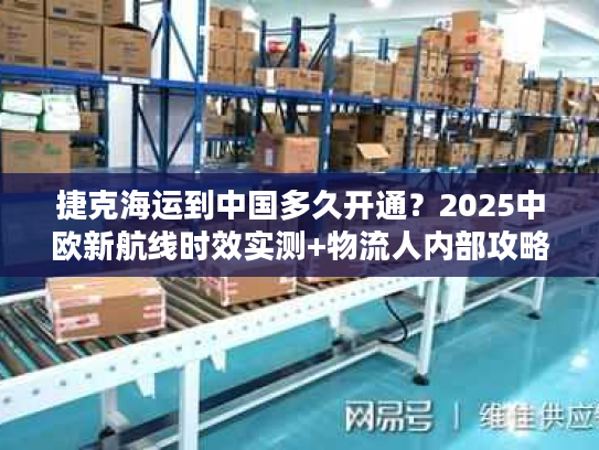 捷克海运到中国多久开通？2025中欧新航线时效实测+物流人内部攻略