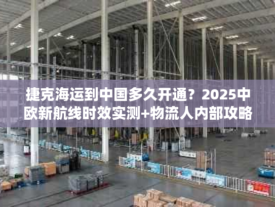 捷克海运到中国多久开通？2025中欧新航线时效实测+物流人内部攻略