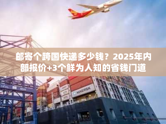邮寄个跨国快递多少钱？2025年内部报价+3个鲜为人知的省钱门道