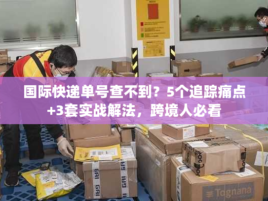 国际快递单号查不到？5个追踪痛点+3套实战解法，跨境人必看