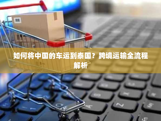 如何将中国的车运到泰国?跨境运输全流程解析 如何将中国的车运到泰国?跨境运输全流程解析