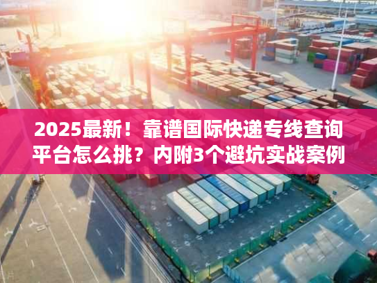 2025最新！靠谱国际快递专线查询平台怎么挑？内附3个避坑实战案例