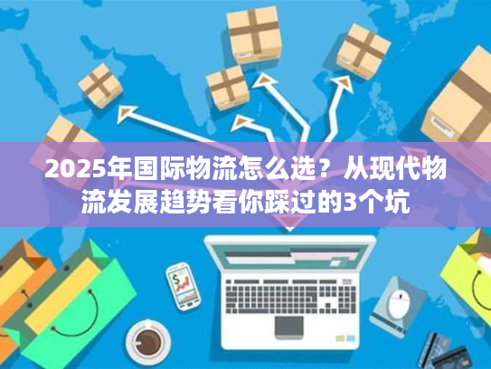 2025年国际物流怎么选?从现代物流发展趋势看你踩过的3个坑 2025年国际物流怎么选?从现代物流发展趋势看你踩过的3个坑