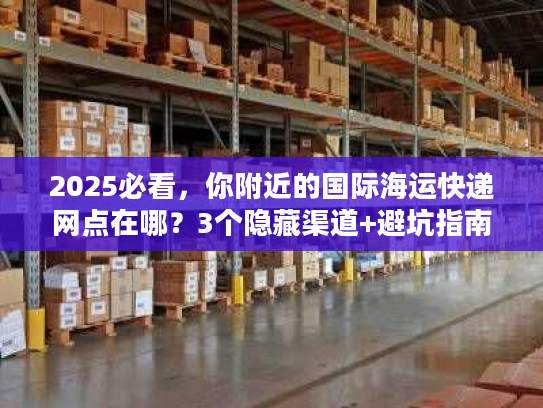 2025必看，你附近的国际海运快递网点在哪？3个隐藏渠道+避坑指南