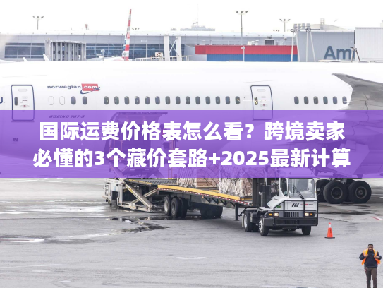 国际运费价格表怎么看？跨境卖家必懂的3个藏价套路+2025最新计算逻辑