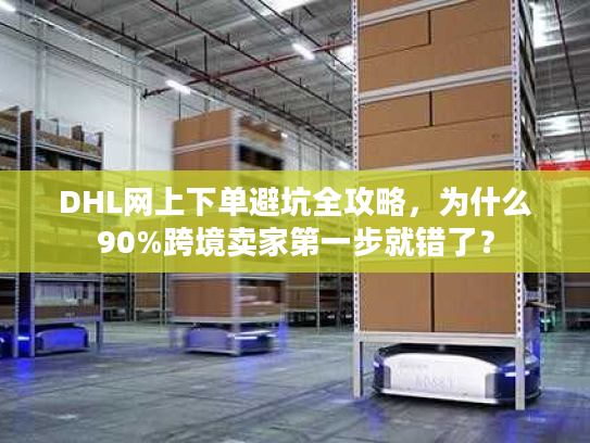 DHL网上下单避坑全攻略，为什么90%跨境卖家第一步就错了？