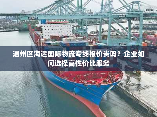 通州区海运国际物流专线报价贵吗?企业如何选择高性价比服务 通州区海运国际物流专线报价贵吗?企业如何选择高性价比服务