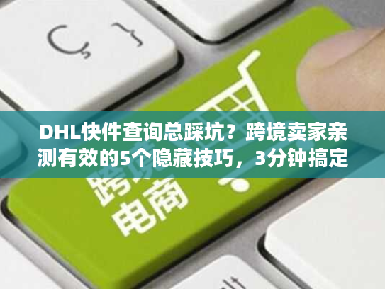 DHL快件查询总踩坑？跨境卖家亲测有效的5个隐藏技巧，3分钟搞定物流追踪